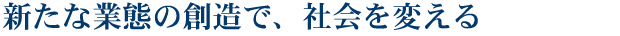 新たな業態の創造で、社会を変える