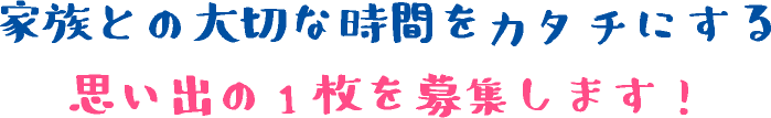 家族との大切な時間をカタチにする　思い出の1枚を募集します！