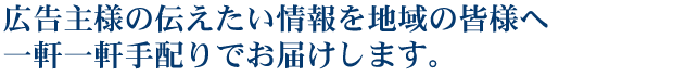 広告主様の伝えたい情報を地域の皆様へ一軒一軒手配りでお届けします。