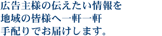 広告主様の伝えたい情報を地域の皆様へ一軒一軒手配りでお届けします。